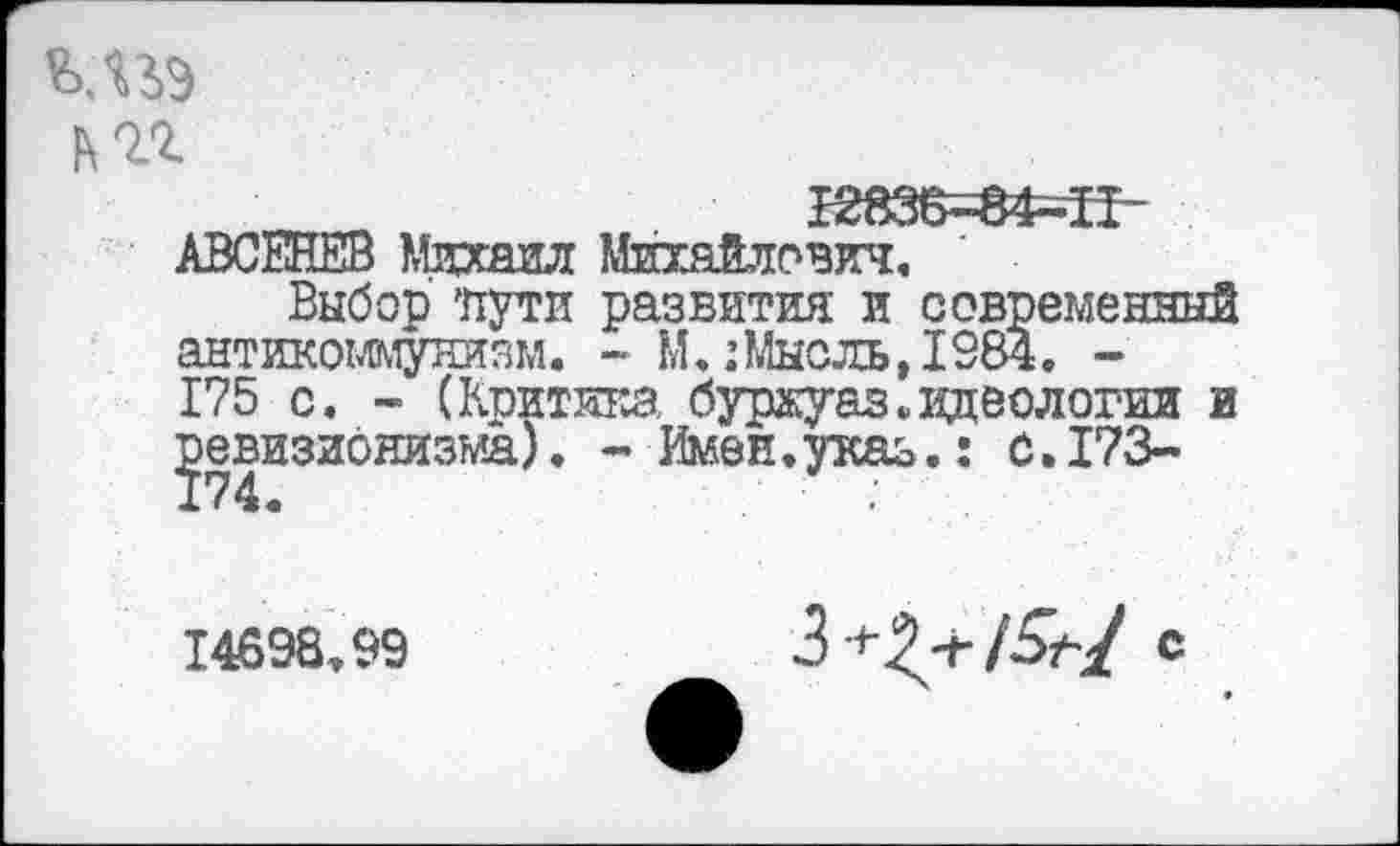 ﻿мьэ im
J283B—84—II АВСЕНЕВ Михаил Михайлович,
Выбор 'пути развития и современный антикоммунизм. - М. :Мысль,1984. -175 с. - (Кпитикз. буржуаз. идеологии и ревизионизма). - Имен.указ.: 0.173-
14698.99